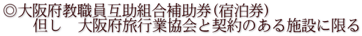 ◎大阪府教職員互助組合補助券(宿泊券)     但し　大阪府旅行業協会と契約のある施設に限る